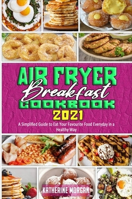 Air Fryer Breakfast Cookbook 2021: A Simplified Guide to Eat Your Favourite Food Everyday in a Healthy Way by Morgan, Katherine