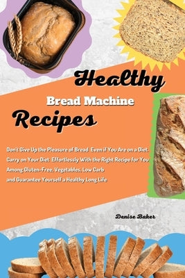 Healthy Bread Machine Recipes: Don't Give Up the Pleasure of Bread Even if You Are on a Diet. Carry on Your Diet Effortlessly With the Right Recipe f by Baker, Denise