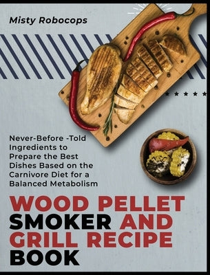 Wood Pellet Smoker and Grill Recipe Book: Never-Before-Told Ingredients to Prepare the Best Dishes Based on the Carnivore Diet for a Balanced Metaboli by Robocops, Misty