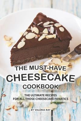 The Must-Have Cheesecake Cookbook: The Ultimate Recipes for All Those Cheesecake Fanatics by Ray, Valeria