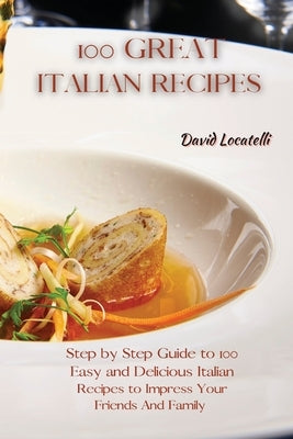 100 Great Italian Recipes: Step by Step Guide to 100 Easy and Delicious Italian Recipes to Impress Your Friends And Family by Locatelli, David