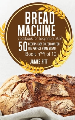 Bread Machine Cookbook for Beginners 2021: 50 RECIPES EASY TO FOLLOW FOR THE PERFECT HOME BREAD. Book n°4 of 10 by Fitt, James