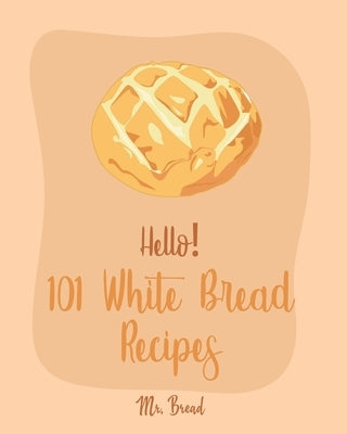 Hello! 101 White Bread Recipes: Best White Bread Cookbook Ever For Beginners [Best Bread Machine Cookbook, No Knead Bread Cookbook, Yeast Bread Cookbo by Bread