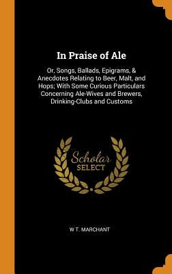 In Praise of Ale: Or, Songs, Ballads, Epigrams, & Anecdotes Relating to Beer, Malt, and Hops; With Some Curious Particulars Concerning A by Marchant, W. T.
