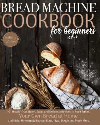 Bread Machine Cookbook For Beginners: 101 Hassle-Free, Quick, Easy, and Delicious Recipes to Start Baking Your Own Bread at Home and Make Homemade Loa by Walker, Isabella