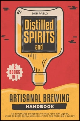 Distilled Spirits and Artisanal Brewing Handbook [2 Books in 1]: An Illustrated Guidebook to Make Your Own Liquor, Wines or Beers Safely and Legally ( by Pablo, Don