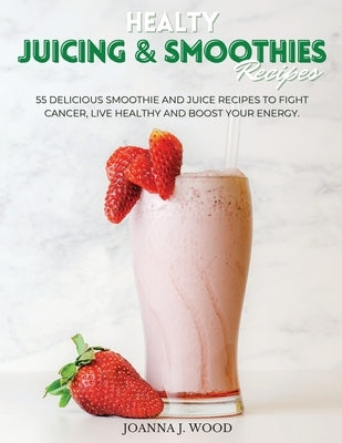 Healty JUICING & SMOOTHIES Recipes: 55 Delicious Smoothie and Juice Recipes to Fight Cancer, Live Healthy and Boost Your Energy. by Wood, Joanna J.