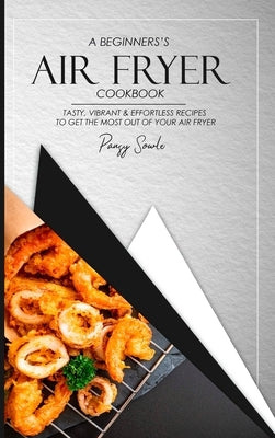 A Beginner's Air Fryer Cookbook: Tasty, Vibrant & Effortless Recipes to Get the Most Out of Your Air Fryer by Sowle, Pansy