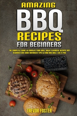 Amazing BBQ Recipes for Beginners: The Complete Guide to Master Your Grill with Flavorful Recipes Any Beginner Can Cook Advanced Tips to BBQ and Grill by Foster, Trevor