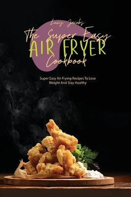 The Super Easy Air Fryer Cookbook: Super Easy Air Frying Recipes To Lose Weight And Stay Healthy by Jacobs, Lucy