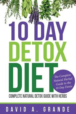 10 Day Detox Diet: Complete Natural Detox Guide with Herbs: The Complete Natural Herbal Guide to the 10 Day Detox by Grande, David a.