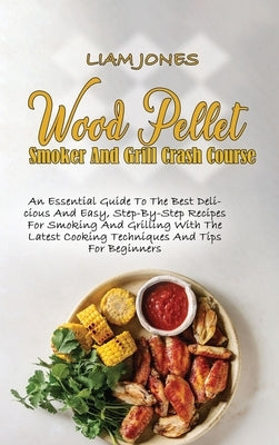 Wood Pellet Smoker And Grill Crash Course: An Essential Guide To The Best Delicious And Easy, Step-By-Step Recipes For Smoking And Grilling With The L by Jones, Liam