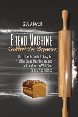 Bread Machine Cookbook For Beginners: The Ultimate Guide To Easy-To-Follow Bread Machine Recipes To Cook For Fun With Your Family And Friends by Baker, Giulia