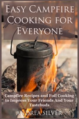 Easy Campfire Cooking For Everyone: Campfire Recipes and Foil Cooking to Impress Your Friends And Your Tastebuds by Silver, Andrea