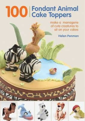100 Fondant Animal Cake Toppers: Make a Menagerie of Cute Creatures to Sit on Your Cakes by Penman, Helen