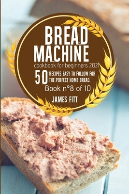 Bread Machine Cookbook for Beginners 2021: 50 RECIPES EASY TO FOLLOW FOR THE PERFECT HOME BREAD. Book n°8 of 10 by Fitt, James