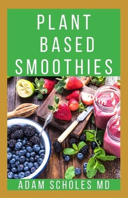 Plant Based Smoothies: All You Need To Know About Making Plant Based Smoothie Recipes by Scholes MD, Adam