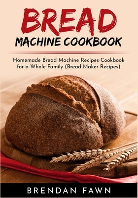 Bread Machine Cookbook: Homemade Bread Machine Recipes Cookbook for a Whole Family (Bread Maker Recipes) by Fawn, Brendan
