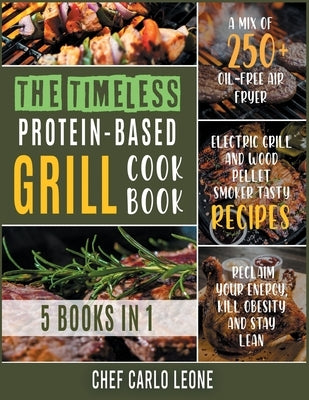 The Timeless Protein-Based Grill Cookbook [5 IN 1]: A Mix of 250+ Oil-Free Air Fryer, Electric Grill and Wood Pellet Smoker Tasty Recipes to Reclaim Y by Chef Carlo Leone