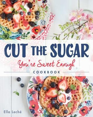 Cut the Sugar, You're Sweet Enough: Cookbook by Leche, Ella