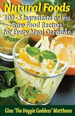 Natural Foods: 100 - 5 Ingredients or Less, Raw Food Recipes for Every Meal Occasion by Matthews, Gina 'The Veggie Goddess'