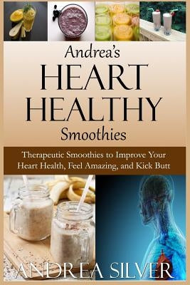Andrea's Heart Healthy Smoothies: Therapeutic Smoothies to Improve Your Heart Health, Feel Amazing and Kick Butt by Silver, Andrea