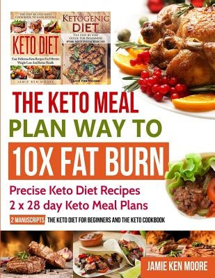 The Keto Meal Plan Way To 10x Fat Burn: 2 manuscripts - The Keto Diet for Beginners and The Keto Cookbook: Precise Keto Diet Recipes 2 x 28 day Keto M by Moore, Jamie Ken