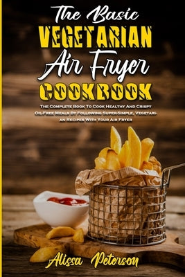 The Basic Vegetarian Air Fryer Cookbook: The Complete Book To Cook Healthy And Crispy Oil-Free Meals By Following Super-Simple, Vegetarian Recipes Wit by Peterson, Alissa