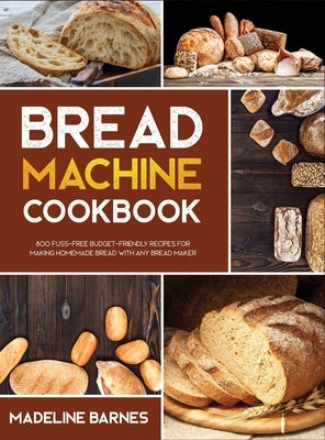 Bread Machine Cookbook: 800 Fuss-Free Budget-Friendly Recipes for Making Homemade Bread with Any Bread Maker by Barnes, Madeline