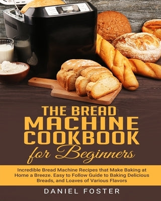 The Bread Machine Cookbook for Beginners: Incredible Bread Machine Recipes that Make Baking at Home a Breeze. Easy to Follow Guide to Baking Delicious by Foster, Daniel