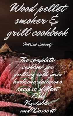 Wood Pellet Smoker & Grill Cookbook: The complete cookbook for grilling with your barbecue delicious recipes of meat, fish, vegetable and dessert by Sipperly, Patrick