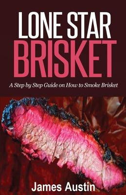 Lone Star Brisket: A Step by Step Guide on How to Smoke Brisket by Austin, James