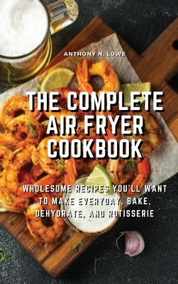 The Complete Air Fryer Cookbook: Wholesome Recipes You'll Want to Make Everyday, Bake, Dehydrate, and Rotisserie by Anthony N Lowe