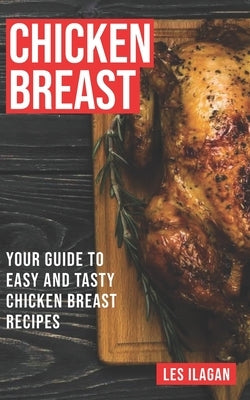 Chicken Breast: Your Guide To Easy And Tasty Chicken Breast Recipes by Ilagan, Les