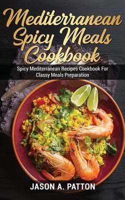 Mediterranean Spicy Meals Cookbook: Spicy Mediterranean Recipes Cookbook For Classy Meals Preparation by A. Patton, Jason