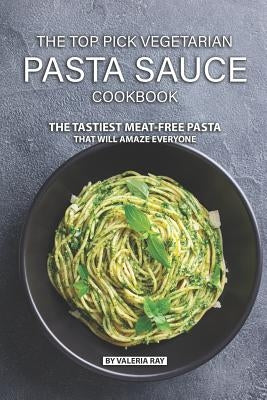 The Top Pick Vegetarian Pasta Sauce Cookbook: The Tastiest Meat-Free Pasta That Will Amaze Everyone by Ray, Valeria