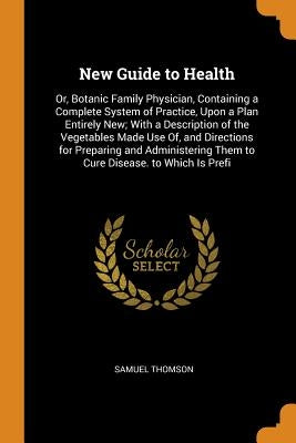 New Guide to Health: Or, Botanic Family Physician, Containing a Complete System of Practice, Upon a Plan Entirely New; With a Description o by Thomson, Samuel