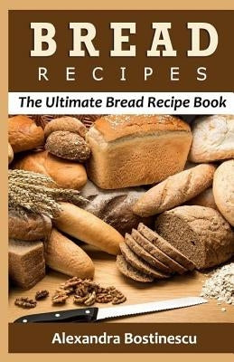 Bread Recipes: The Ultimate Bread Recipe Book by Bostinescu, Alexandra