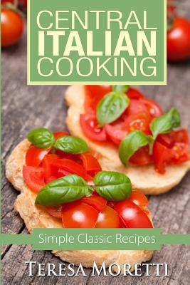 Central Italian Cooking: Simple Classic Recipes by Moretti, Teresa