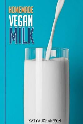 Homemade Vegan Milk: Simple Recipes For Making Homemade Non-Dairy Milk by Johansson, Katya