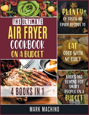 The Ultimate Air Fryer Cookbook on a Budget [4 books in 1]: Plenty of Tasty Air Fryer Recipes to Eat Good with NO Guilt. Basics and Beyond for Smart P by Machino, Mark