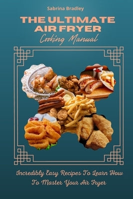 The Ultimate Air Fryer Cooking Manual: Incredibly Easy Recipes To Learn How To Master Your Air Fryer by Bradley, Sabrina