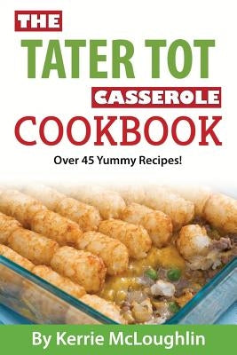 The Tater Tot Casserole Cookbook: Over 45 Yummy Recipes! by McLoughlin, Kerrie