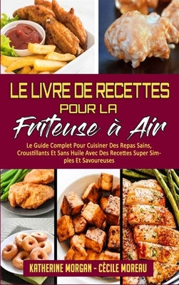 Le Livre De Recettes Pour La Friteuse À Air: Le Guide Complet Pour Cuisiner Des Repas Sains, Croustillants Et Sans Huile Avec Des Recettes Super Simpl by Morgan, Katherine