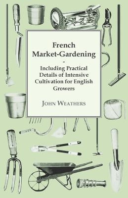 French Market-Gardening: Including Practical Details Of Intensive Cultivation For English Growers by Weathers, John