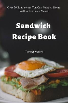 Sandwich Recipe Book: Over 50 Sandwiches You Can Make at Home with a Sandwich Maker by Moore, Teresa