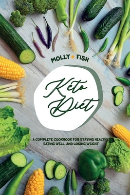 Keto Diet A Complete Cookbook For Staying Healthy, Eating Well, and Losing Weight: Lose Weight, Save Time, and Feel Your Best with The Keto Diet. Quic by Fish, Molly