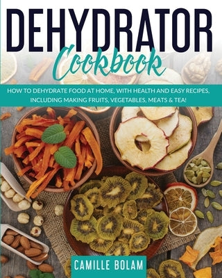 Dehydrator Cookbook: How to Dehydrate Food at Home, with Health and Easy Recipes, Including Making Fruits, Vegetables, Meats & Tea! by Bolam, Camille