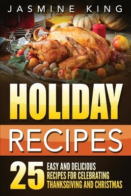 Holiday Recipes: 25 Easy and Delicious Recipes for Celebrating Thanksgiving and Christmas by King, Jasmine