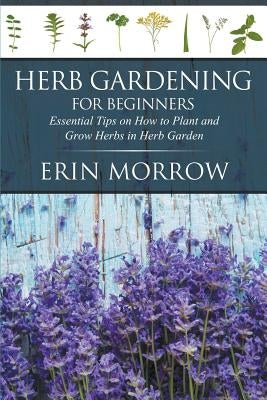 Herb Gardening For Beginners: Essential Tips on How to Plant and Grow Herbs in Herb Garden by Morrow, Erin